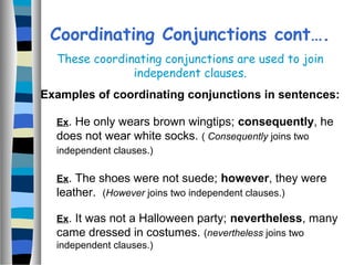 Ex. He only wears brown wingtips; consequently, he
does not wear white socks. ( Consequently joins two
independent clauses.)
Ex. The shoes were not suede; however, they were
leather. (However joins two independent clauses.)
Ex. It was not a Halloween party; nevertheless, many
came dressed in costumes. (nevertheless joins two
independent clauses.)
Coordinating Conjunctions cont….
These coordinating conjunctions are used to join
independent clauses.
Examples of coordinating conjunctions in sentences:
 