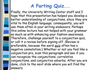 Finally, the University Writing Center staff and I
hope that this presentation has helped you develop a
better understanding of conjunctions, since they are
vital to the English language; consequently, you will
use them often in your writing endeavors. Perhaps
this online lecture has not helped with your grammar
so much as with enhancing your fashion awareness.
Therefore, challenge yourself to a conjunction quiz,
or call it a review before signing off. (Review is
preferable, because the word quiz often has a
negative connotation.) Whether or not you feel like a
conjunction pro, scan this paragraph and see if you
can recognize the conjunctions, correlative
conjunctions, and conjunctive adverbs. After you are
done, click to the next slide where you will find the
answers.
A Parting Quiz...
 