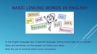 In the English language also in Spanish language, linking words help you to connect
ideas and sentences, so that people can follow your ideas.
Note the use of commas before some conjuctions.
BASIC LINKING WORDS IN ENGLISH
 
