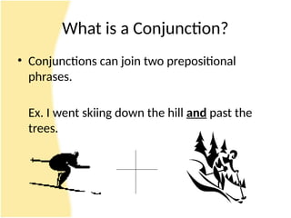 What is a Conjunction?
• Conjunctions can join two prepositional
phrases.
Ex. I went skiing down the hill and past the
trees.
 
