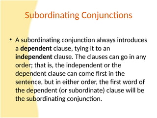 Subordinating Conjunctions
• A subordinating conjunction always introduces
a dependent clause, tying it to an
independent clause. The clauses can go in any
order; that is, the independent or the
dependent clause can come first in the
sentence, but in either order, the first word of
the dependent (or subordinate) clause will be
the subordinating conjunction.
 