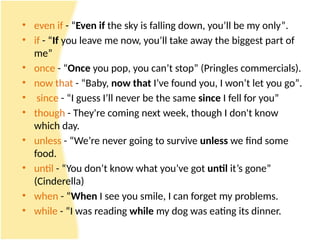 • even if - “Even if the sky is falling down, you’ll be my only”.
• if - “If you leave me now, you’ll take away the biggest part of
me”
• once - “Once you pop, you can’t stop” (Pringles commercials).
• now that - “Baby, now that I’ve found you, I won’t let you go”.
• since - “I guess I’ll never be the same since I fell for you”
• though - They're coming next ​
week, though I don't ​
know
which ​
day.
• unless - “We’re never going to survive unless we find some
food.
• until - “You don’t know what you’ve got until it’s gone”
(Cinderella)
• when - “When I see you smile, I can forget my problems.
• while - “I was reading while my dog was eating its dinner.
 