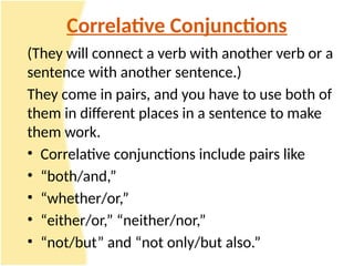 Correlative Conjunctions
(They will connect a verb with another verb or a
sentence with another sentence.)
They come in pairs, and you have to use both of
them in different places in a sentence to make
them work.
• Correlative conjunctions include pairs like
• “both/and,”
• “whether/or,”
• “either/or,” “neither/nor,”
• “not/but” and “not only/but also.”
 
