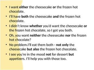• I want either the cheesecake or the frozen hot
chocolate.
• I’ll have both the cheesecake and the frozen hot
chocolate.
• I didn’t know whether you’d want the cheesecake or
the frozen hot chocolate, so I got you both.
• Oh, you want neither the cheesecake nor the frozen
hot chocolate?
• No problem.I’ll eat them both - not only the
cheesecake but also the frozen hot chocolate.
• I see you’re in the mood not for dessert but
appetizers. I’ll help you with those too.
 