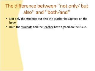 The difference between ‘‘not only/ but
also’’ and ‘‘both/and’’
• Not only the students but also the teacher has agreed on the
issue.
• Both the students and the teacher have agreed on the issue.
 