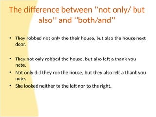 The difference between ‘‘not only/ but
also’’ and ‘‘both/and’’
• They robbed not only the their house, but also the house next
door.
• They not only robbed the house, but also left a thank you
note.
• Not only did they rob the house, but they also left a thank you
note.
• She looked neither to the left nor to the right.
 