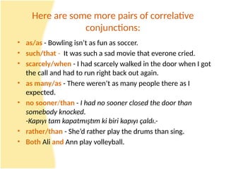 Here are some more pairs of correlative
conjunctions:
• as/as - Bowling isn’t as fun as soccer.
• such/that - It was such a sad movie that everone cried.
• scarcely/when - I had scarcely walked in the door when I got
the call and had to run right back out again.
• as many/as - There weren’t as many people there as I
expected.
• no sooner/than - I had no sooner closed the door than
somebody knocked.
-Kapıyı tam kapatmıştım ki biri kapıyı çaldı.-
• rather/than - She’d rather play the drums than sing.
• Both Ali and Ann play volleyball.
 