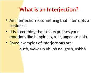 What is an Interjection?
• An interjection is something that interrupts a
sentence.
• It is something that also expresses your
emotions like happiness, fear, anger, or pain.
• Some examples of interjections are:
ouch, wow, uh oh, oh no, gosh, shhhh
 