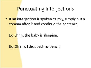 Punctuating Interjections
• If an interjection is spoken calmly, simply put a
comma after it and continue the sentence.
Ex. Shhh, the baby is sleeping.
Ex. Oh my, I dropped my pencil.
 