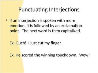 Punctuating Interjections
• If an interjection is spoken with more
emotion, it is followed by an exclamation
point. The next word is then capitalized.
Ex. Ouch! I just cut my finger.
Ex. He scored the winning touchdown. Wow!
 