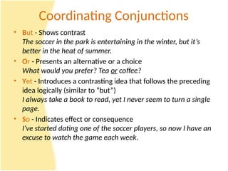 Coordinating Conjunctions
• But - Shows contrast
The soccer in the park is entertaining in the winter, but it’s
better in the heat of summer.
• Or - Presents an alternative or a choice
What would you prefer? Tea or coffee?
• Yet - Introduces a contrasting idea that follows the preceding
idea logically (similar to “but”)
I always take a book to read, yet I never seem to turn a single
page.
• So - Indicates effect or consequence
I’ve started dating one of the soccer players, so now I have an
excuse to watch the game each week.
 