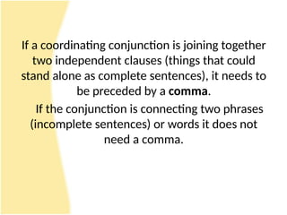 If a coordinating conjunction is joining together
two independent clauses (things that could
stand alone as complete sentences), it needs to
be preceded by a comma.
If the conjunction is connecting two phrases
(incomplete sentences) or words it does not
need a comma.
 