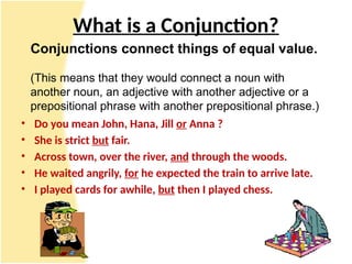 What is a Conjunction?
• Do you mean John, Hana, Jill or Anna ?
• She is strict but fair.
• Across town, over the river, and through the woods.
• He waited angrily, for he expected the train to arrive late.
• I played cards for awhile, but then I played chess.
Conjunctions connect things of equal value.
(This means that they would connect a noun with
another noun, an adjective with another adjective or a
prepositional phrase with another prepositional phrase.)
 