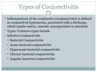 Types of Conjunctivitis
15
 Inflammations of the conjunctiva (conjunctivitis) is defined
as conjunctival hyperaemia, associated with a discharge,
which maybe watery, mucoid, mucopurulent or purulent.
 Types: Common types include
A. Infective Conjunctivitis
 Bacterial Conjunctivitis
• Acute bacterial conjunctivitis
• Hyperacute bacterial conjunctivitis
• Chronic bacterial conjunctivitis
• Angular bacterial conjunctivitis
 
