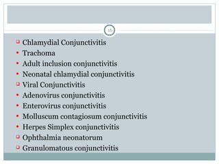 16
 Chlamydial Conjunctivitis
• Trachoma
• Adult inclusion conjunctivitis
• Neonatal chlamydial conjunctivitis
 Viral Conjunctivitis
• Adenovirus conjunctivitis
• Enterovirus conjunctivitis
• Molluscum contagiosum conjunctivitis
• Herpes Simplex conjunctivitis
 Ophthalmia neonatorum
 Granulomatous conjunctivitis
 