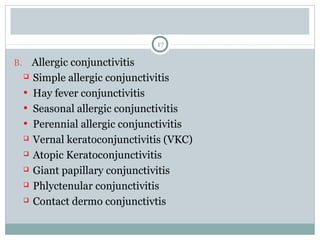17
B. Allergic conjunctivitis
 Simple allergic conjunctivitis
• Hay fever conjunctivitis
• Seasonal allergic conjunctivitis
• Perennial allergic conjunctivitis
 Vernal keratoconjunctivitis (VKC)
 Atopic Keratoconjunctivitis
 Giant papillary conjunctivitis
 Phlyctenular conjunctivitis
 Contact dermo conjunctivtis
 