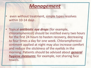 Management
• even without treatment, simple types resolves
within 10-14 days .
• Topical antibiotic eye drops (for example,
chloramphenicol) should be instilled every two hours
for the first 24 hours to hasten recovery, decreasing
to four times a day for one week. Chloramphenicol
ointment applied at night may also increase comfort
and reduce the stickiness of the eyelids in the
morning. Patients should be advised about general
hygiene measures; for example, not sharing face
towels.
 