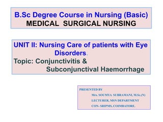 B.Sc Degree Course in Nursing (Basic)
MEDICAL SURGICAL NURSING
UNIT II: Nursing Care of patients with Eye
Disorders.
Topic: Conjunctivitis &
Subconjunctival Haemorrhage
PRESENTED BY
Mrs. SOUMYA SUBRAMANI, M.Sc.(N)
LECTURER, MSN DEPARTMENT
CON- SRIPMS, COIMBATORE.
 