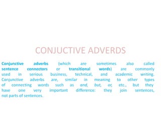 CONJUCTIVE ADVERDS 
Conjunctive adverbs (which are sometimes also called 
sentence connectors or transitional words) are commonly 
used in serious business, technical, and academic writing. 
Conjunctive adverbs are, similar in meaning to other types 
of connecting words such as and, but, or, etc., but they 
have one very important difference: they join sentences, 
not parts of sentences. 
 