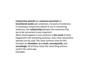 Conjunctive adverbs (or sentence connectors or 
transitional words) join sentences, not parts of sentences. 
In choosing a conjunctive adverb to use in connecting 
sentences, the relationship between the sentences that 
are to be connected is very important. 
When what happens in one sentence is the result of what 
happened in the preceding sentence, only a few conjunctive 
adverbs can be used. The most common ones for this 
situation are therefore, as a result, consequently, and 
accordingly. All of these mean the same thing and are 
used in the same way. 
Examples: 
 