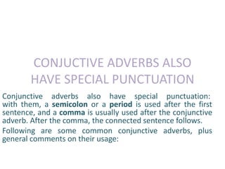 CONJUCTIVE ADVERBS ALSO 
HAVE SPECIAL PUNCTUATION 
Conjunctive adverbs also have special punctuation: 
with them, a semicolon or a period is used after the first 
sentence, and a comma is usually used after the conjunctive 
adverb. After the comma, the connected sentence follows. 
Following are some common conjunctive adverbs, plus 
general comments on their usage: 
 