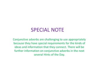 SPECIAL NOTE 
Conjunctive adverbs are challenging to use appropriately 
because they have special requirements for the kinds of 
ideas and information that they connect. There will be 
further information on conjunctive adverbs in the next 
several Hints of the Day. 
 