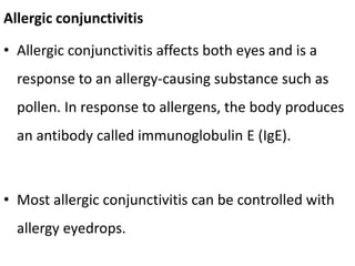 Allergic conjunctivitis
• Allergic conjunctivitis affects both eyes and is a
response to an allergy-causing substance such as
pollen. In response to allergens, the body produces
an antibody called immunoglobulin E (IgE).
• Most allergic conjunctivitis can be controlled with
allergy eyedrops.
 
