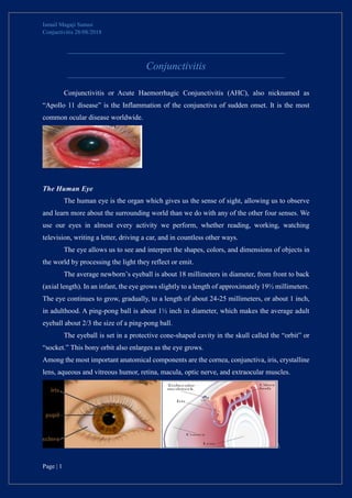 Ismail Magaji Sunusi
Conjuctivitis 28/08/2018
Page | 1
Conjunctivitis
Conjunctivitis or Acute Haemorrhagic Conjunctivitis (AHC), also nicknamed as
“Apollo 11 disease” is the Inflammation of the conjunctiva of sudden onset. It is the most
common ocular disease worldwide.
The Human Eye
The human eye is the organ which gives us the sense of sight, allowing us to observe
and learn more about the surrounding world than we do with any of the other four senses. We
use our eyes in almost every activity we perform, whether reading, working, watching
television, writing a letter, driving a car, and in countless other ways.
The eye allows us to see and interpret the shapes, colors, and dimensions of objects in
the world by processing the light they reflect or emit.
The average newborn’s eyeball is about 18 millimeters in diameter, from front to back
(axial length). In an infant, the eye grows slightly to a length of approximately 19½ millimeters.
The eye continues to grow, gradually, to a length of about 24-25 millimeters, or about 1 inch,
in adulthood. A ping-pong ball is about 1½ inch in diameter, which makes the average adult
eyeball about 2/3 the size of a ping-pong ball.
The eyeball is set in a protective cone-shaped cavity in the skull called the “orbit” or
“socket.” This bony orbit also enlarges as the eye grows.
Among the most important anatomical components are the cornea, conjunctiva, iris, crystalline
lens, aqueous and vitreous humor, retina, macula, optic nerve, and extraocular muscles.

 