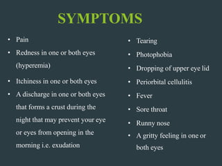 SYMPTOMS
• Pain
• Redness in one or both eyes
(hyperemia)
• Itchiness in one or both eyes
• A discharge in one or both eyes
that forms a crust during the
night that may prevent your eye
or eyes from opening in the
morning i.e. exudation
• Tearing
• Photophobia
• Dropping of upper eye lid
• Periorbital cellulitis
• Fever
• Sore throat
• Runny nose
• A gritty feeling in one or
both eyes
 