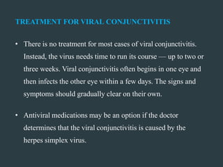 TREATMENT FOR VIRAL CONJUNCTIVITIS
• There is no treatment for most cases of viral conjunctivitis.
Instead, the virus needs time to run its course — up to two or
three weeks. Viral conjunctivitis often begins in one eye and
then infects the other eye within a few days. The signs and
symptoms should gradually clear on their own.
• Antiviral medications may be an option if the doctor
determines that the viral conjunctivitis is caused by the
herpes simplex virus.
 