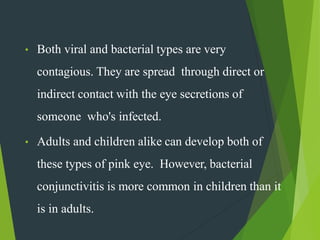• Both viral and bacterial types are very
contagious. They are spread through direct or
indirect contact with the eye secretions of
someone who's infected.
• Adults and children alike can develop both of
these types of pink eye. However, bacterial
conjunctivitis is more common in children than it
is in adults.
 