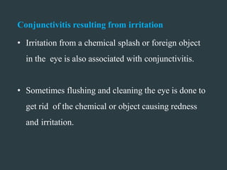 Conjunctivitis resulting from irritation
• Irritation from a chemical splash or foreign object
in the eye is also associated with conjunctivitis.
• Sometimes flushing and cleaning the eye is done to
get rid of the chemical or object causing redness
and irritation.
 