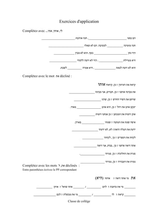 ‫‪Exercices d'application‬‬

‫לי, אותי, אתי... ‪Complétez avec‬‬

               ‫הם נסעו ________________________. חנה אוהבת _____________________‬

                     ‫חנה מזמינה __________ למסיבה. הם לא שאלוּ ______________________‬

                          ‫דִוד נתן _____________________ כסף. הוא לא מבין _____________‬

                      ‫היא מטיילת _______________ . דִוד לא רוצה ללמוֹד _________________‬

                               ‫הוא לא רוצה לצאת _____________ . היא אמרה _________ לשבת.‬

‫: ‪ décliné‬את ‪Complétez avec le mot‬‬

                                                               ‫קראת את העיתון ? כּן, קראתי אותוֹ‬
                                      ‫את מבינה אותנוּ ? כּן, חברים, אני מבינה ________________‬

                                          ‫שרתם את השיר החדש ? כּן, שרנוּ _________________‬

                                       ‫יעקב אהב את רחל ? כּן, הוא אהב ______________ מאוֹד.‬
                                                                                      ‫ֹ‬

                                                ‫אתן רוצות את המכתב ? כּן אנחנו רוצות _________‬

                                           ‫איפה שׂמת את המתנה ? שׂמתי _____________ בּארוֹן.‬
                                                                                     ‫ֹ‬

                                         ‫ידעת את המלה הזאת? לא, לא ידעתי _______________‬
                                                                              ‫ִ‬

                                                  ‫לקחת את הספרים ? כּן , לקחתי ____________‬

                                          ‫אתה רואה אוֹתנּוּ ? כּן , בּנוֹת, אני רואה _____________‬

                                                ‫סגרת את החלונוֹת ? כּן, סגרתי ______________.‬

                                                ‫גמרת את העבודה ? כּן, גמרתי ______________‬
‫: ‪ déclinés‬את, ל ‪Complétez avec les mots‬‬
‫‪Entre parenthèses écrivez le PP correspondant‬‬

                                                            ‫אוֹתה )היא(‬     ‫מי אתה רואה ?‬   ‫את‬
           ‫_______ מי את כּוֹתבת ? להם _________ / _______ אתה שואל ? אותן __________‬

         ‫_______ קראת ? לוֹ ___________ / ________ מי את מבשלת ? לכם ______________‬

                                     ‫‪Classe de collège‬‬
 