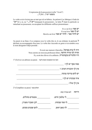 L'expression de la possession (verbe "Avoir")
                                 ...‫משפטי יש ל.. / אין ל‬

Le verbe avoir n'existe pas en tant que tel en hébreu. Au présent il se fabrique à l'aide de
''‫(''יש‬il y a), ou ''...‫(''יש ל‬marquant la possession) ; la lettre ‫ ל‬étant la particule se
rattachant au possesseur, ou acceptant les différents suffixes pronominaux :

                                                                     Il y a un livre ‫יש ספר‬
                                                                   Il a un livre ‫יש לו ספר‬
                                          David a un livre ‫יש לדוד ספר - לדוד יש ספר‬


Au passé et au futur, il se compose avec le verbe être et, le cas échéant, la particule ‫ל‬
déclinée ou accompagnée d'un nom. Le verbe être s'accorde en genre et en nombre avec
le nom désignant l'objet possédé :

                                    Il avait une maison à Sarcelles .‫היה לו בית בסרסל‬
                     Nous aurons un nouveau professeur (fém) .‫תהיה לנו מורה חדשה‬
                           Il y avait des élèves à la caféteria .‫היו תלמידים בקפיטריה‬

1°) Ecrivez ces phrases au passé . ‫הפוך את המשפטים הבאים לעבר‬

     __________________________________________________                 ?‫כמה כסף יש לך‬
       ____________________________________________ ? ‫אין לך תוכניות הערב‬

    ________________________________________________ .‫יש להם בריכה בגינה‬

    _________________________________________________ ?‫איזו מכונית יש לך‬

   _________________________________________________________ !‫אין לך מזל‬

2°) Complétez au passé. ‫השלם בעבר‬

                                                                 .‫לכם עבודה קשה‬     ‫הייתה‬
             .‫______________ מכנסיים כחולים‬              .‫_____________ לי טלפון חדש‬
            .‫______________ לכן תפקיד מעניין‬               .‫____________ לו שתי סבתות‬
            .‫______________ להם שכנים טובים‬                .‫לה כאב ראש‬      ____________
 