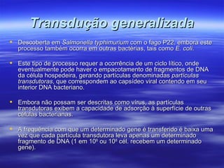 Transdução generalizada
 Descoberta em Salmonella typhimurium com o fago P22, embora este
  processo também ocorra em outras bactérias, tais como E. coli.

 Este tipo de processo requer a ocorrência de um ciclo lítico, onde
  eventualmente pode haver o empacotamento de fragmentos de DNA
  da célula hospedeira, gerando partículas denominadas partículas
  transdutoras, que correspondem ao capsídeo viral contendo em seu
  interior DNA bacteriano.

 Embora não possam ser descritas como vírus, as partículas
  transdutoras exibem a capacidade de adsorção à superfície de outras
  células bacterianas.

 A frequência com que um determinado gene é transferido é baixa uma
  vez que cada partícula transdutora leva apenas um determinado
  fragmento de DNA (1 em 106 ou 108 cél. recebem um determinado
  gene).
 