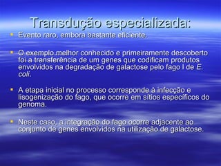 Transdução especializada:
 Evento raro, embora bastante eficiente.

 O exemplo melhor conhecido e primeiramente descoberto
  foi a transferência de um genes que codificam produtos
  envolvidos na degradação de galactose pelo fago l de E.
  coli.

 A etapa inicial no processo corresponde à infecção e
  lisogenização do fago, que ocorre em sítios específicos do
  genoma.

 Neste caso, a integração do fago ocorre adjacente ao
  conjunto de genes envolvidos na utilização de galactose.
 