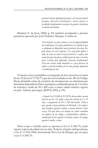 REVISTA DA ESMESE, Nº 14, 2010 - DOUTRINA - 339
posterior não for aplicada pelo juiz; e este tem por missão
precípua velar pela Constituição e tornar efetivos os
postulados fundamentais com que ela garante e proclama
os direitos do homem.
Damásio E. de Jesus (2002, p. 94) também acompanha a postura
garantista esposada por José Frederico Marques. Conﬁra-se:
Não obstante ser mais comum a tese da impossibilidade
da combinação, há razões ponderáveis no sentido de que
se apliquem as disposições mais favoráveis das duas leis,
pelo menos em casos especiais. Se o juiz pode aplicar o
todo, de uma ou outra lei para favorecer o sujeito, não
vemos por que não possa escolher parte de uma e de outra
para o mesmo ﬁm, aplicando o preceito constitucional.
Este não estaria sendo obedecido se o juiz deixasse de
aplicar a parcela benéﬁca da lei nova, porque impossível
a combinação de leis.
O mesmo autor exempliﬁca a conjugação de leis sucessivas ao tratar
do art. 23 da Lei nº 5.726/71, que deu nova redação ao art. 281 do Código
Penal, deﬁnindo crime de comércio de entorpecente ou substância que
determine dependência física ou psíquica, cominando penas de 1 a 6 anos
de reclusão e multa de 50 a 100 vezes o maior salário mínimo vigente
no país. Adiante, prossegue (JESUS, 2002, p. 95):
A vigente Lei nº 6368 de 21.10.76, descrevendo o mesmo
fato em seu art. 12, impõe a pena de reclusão de 3 a 15
anos, e pagamento de 50 a 360 dias-multa. Nota-se
que, quanto à pena privativa de liberdade, a lei antiga é
mais benéﬁca; quanto à multa, a norma anterior é mais
severa. Em face disso, em relação aos crimes cometidos
na vigência da lei antiga, a jurisprudência admitiu a
combinação de leis: quanto à reclusão, incide a lei antiga;
quanto à multa, a nova.
Note-se que o referido autor se reportava à Lei nº 6.368/76, então
vigente à época da edição da sua obra. Todavia, situação análoga alcança
a Lei nº 11.343/2006, denominada Nova Lei de Drogas, que revogou
a Lei nº 6.368/76.
esmese - revista 14.indd 339esmese - revista 14.indd 339 03/12/2010 14:30:5903/12/2010 14:30:59
 