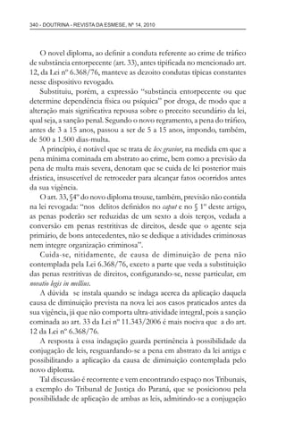 340 - DOUTRINA - REVISTA DA ESMESE, Nº 14, 2010
O novel diploma, ao deﬁnir a conduta referente ao crime de tráﬁco
de substância entorpecente (art. 33), antes tipiﬁcada no mencionado art.
12, da Lei nº 6.368/76, manteve as dezoito condutas típicas constantes
nesse dispositivo revogado.
Substituiu, porém, a expressão “substância entorpecente ou que
determine dependência física ou psíquica” por droga, de modo que a
alteração mais signiﬁcativa repousa sobre o preceito secundário da lei,
qual seja, a sanção penal. Segundo o novo regramento, a pena do tráﬁco,
antes de 3 a 15 anos, passou a ser de 5 a 15 anos, impondo, também,
de 500 a 1.500 dias-multa.
A princípio, é notável que se trata de lex gravior, na medida em que a
pena mínima cominada em abstrato ao crime, bem como a previsão da
pena de multa mais severa, denotam que se cuida de lei posterior mais
drástica, insuscetível de retroceder para alcançar fatos ocorridos antes
da sua vigência.
O art. 33, §4º do novo diploma trouxe, também, previsão não contida
na lei revogada: “nos delitos deﬁnidos no caput e no § 1º deste artigo,
as penas poderão ser reduzidas de um sexto a dois terços, vedada a
conversão em penas restritivas de direitos, desde que o agente seja
primário, de bons antecedentes, não se dedique a atividades criminosas
nem integre organização criminosa”.
Cuida-se, nitidamente, de causa de diminuição de pena não
contemplada pela Lei 6.368/76, exceto a parte que veda a substituição
das penas restritivas de direitos, conﬁgurando-se, nesse particular, em
novatio legis in mellius.
A dúvida se instala quando se indaga acerca da aplicação daquela
causa de diminuição prevista na nova lei aos casos praticados antes da
sua vigência, já que não comporta ultra-atividade integral, pois a sanção
cominada ao art. 33 da Lei nº 11.343/2006 é mais nociva que a do art.
12 da Lei nº 6.368/76.
A resposta à essa indagação guarda pertinência à possibilidade da
conjugação de leis, resguardando-se a pena em abstrato da lei antiga e
possibilitando a aplicação da causa de diminuição contemplada pelo
novo diploma.
Tal discussão é recorrente e vem encontrando espaço nos Tribunais,
a exemplo do Tribunal de Justiça do Paraná, que se posicionou pela
possibilidade de aplicação de ambas as leis, admitindo-se a conjugação
esmese - revista 14.indd 340esmese - revista 14.indd 340 03/12/2010 14:30:5903/12/2010 14:30:59
 