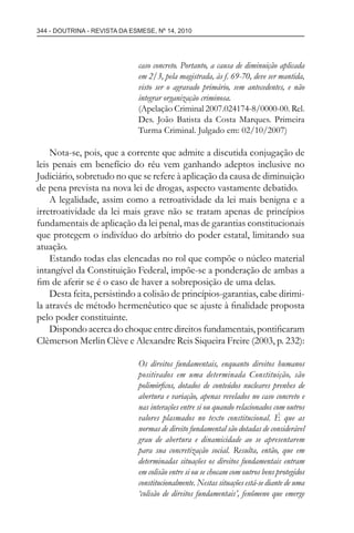 344 - DOUTRINA - REVISTA DA ESMESE, Nº 14, 2010
caso concreto. Portanto, a causa de diminuição aplicada
em 2/3, pela magistrada, às f. 69-70, deve ser mantida,
visto ser o agravado primário, sem antecedentes, e não
integrar organização criminosa.
(Apelação Criminal 2007.024174-8/0000-00. Rel.
Des. João Batista da Costa Marques. Primeira
Turma Criminal. Julgado em: 02/10/2007)
Nota-se, pois, que a corrente que admite a discutida conjugação de
leis penais em benefício do réu vem ganhando adeptos inclusive no
Judiciário, sobretudo no que se refere à aplicação da causa de diminuição
de pena prevista na nova lei de drogas, aspecto vastamente debatido.
A legalidade, assim como a retroatividade da lei mais benigna e a
irretroatividade da lei mais grave não se tratam apenas de princípios
fundamentais de aplicação da lei penal, mas de garantias constitucionais
que protegem o indivíduo do arbítrio do poder estatal, limitando sua
atuação.
Estando todas elas elencadas no rol que compõe o núcleo material
intangível da Constituição Federal, impõe-se a ponderação de ambas a
ﬁm de aferir se é o caso de haver a sobreposição de uma delas.
Desta feita, persistindo a colisão de princípios-garantias, cabe dirimi-
la através de método hermenêutico que se ajuste à ﬁnalidade proposta
pelo poder constituinte.
Dispondo acerca do choque entre direitos fundamentais, pontiﬁcaram
Clèmerson Merlin Clève e Alexandre Reis Siqueira Freire (2003, p. 232):
Os direitos fundamentais, enquanto direitos humanos
positivados em uma determinada Constituição, são
polimórﬁcos, dotados de conteúdos nucleares prenhes de
abertura e variação, apenas revelados no caso concreto e
nas interações entre si ou quando relacionados com outros
valores plasmados no texto constitucional. É que as
normas de direito fundamental são dotadas de considerável
grau de abertura e dinamicidade ao se apresentarem
para sua concretização social. Resulta, então, que em
determinadas situações os direitos fundamentais entram
em colisão entre si ou se chocam com outros bens protegidos
constitucionalmente. Nestas situações está-se diante de uma
‘colisão de direitos fundamentais’, fenômeno que emerge
esmese - revista 14.indd 344esmese - revista 14.indd 344 03/12/2010 14:30:5903/12/2010 14:30:59
 