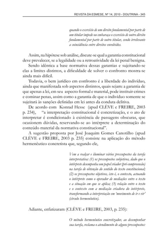 REVISTA DA ESMESE, Nº 14, 2010 - DOUTRINA - 345
quando o exercício de um direito fundamental por parte de
um titular impede ou embaraça o exercício de outro direito
fundamental por parte de outro titular, sendo irrelevante
a coincidência entre direitos envolvidos.
Assim,nahipótesesobanálise,discute-sequalagarantiaconstitucional
deve prevalecer, se a legalidade ou a retroatividade da lei penal benigna.
Sendo idêntica a base normativa dessas garantias e sujeitando-se
elas a limites distintos, a diﬁculdade de solver o confronto mostra-se
ainda mais difícil.
Todavia, o bem jurídico em confronto é a liberdade do indivíduo,
ainda que manifestada sob aspectos distintos, quais sejam: a garantia de
que apenas a lei, em seu aspecto formal e material, pode instituir crimes
e cominar penas, assim como a garantia de que o indivíduo somente se
sujeitará às sanções deﬁnidas em lei antes da conduta delitiva.
De acordo com Konrad Hesse (apud CLÈVE e FREIRE, 2003
p. 234), “a interpretação constitucional é concretização, e o ato de
interpretar é condicionado à existência de passagens obscuras, que
ocasionem dúvidas, reservando-se ao intérprete a determinação do
conteúdo material da normativa constitucional”.
A sugestão proposta por José Joaquim Gomes Canotilho (apud
CLÈVE e FREIRE, 2003 p. 235) consiste na aplicação do método
hermenêutico concretista que, segundo ele,
Vem a realçar e iluminar vários pressupostos da tarefa
interpretativa: (1) os pressupostos subjetivos, dado que o
intérprete desempenha um papel criador (pré-compreensão)
na tarefa de obtenção do sentido do texto constitucional;
(2) os pressupostos objetivos, isto é, o contexto, actuando
o intérprete como o operador de mediações entre o texto
e a situação em que se aplica; (3) relação entre o texto
e o contexto com a mediação criadora do intérprete,
transformando a interpretação em ‘movimento de ir e vir’
(círculo hermenêutico).
Adiante, enfatizaram (CLÈVE e FREIRE, 2003, p. 235):
O método hermenêutico concretizador, ao desempenhar
sua tarefa, reclama o atendimento de alguns pressupostos:
esmese - revista 14.indd 345esmese - revista 14.indd 345 03/12/2010 14:30:5903/12/2010 14:30:59
 