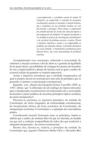 346 - DOUTRINA - REVISTA DA ESMESE, Nº 14, 2010
a pré-compreensão e o problema carente de solução. O
intérprete, ao compreender o conteúdo da normativa
constitucional, encontra-se vinculado à situação histórica,
que o condiciona em sua atividade criadora aos seus
pré-conceitos e pré-juízos. Desta forma, a compreensão
do conteúdo material da norma tem como pressuposto a
pré-compreensão do intérprete. O segundo pressuposto a
ser atendido no processo de concretização constitucional é
o da existência do problema concreto a resolver. Deverá
o intérprete relacionar a norma a ser compreendida ao
problema que demanda solução, se pretender determinar
seu exato conteúdo. A hermenêutica constitucional, para
Konrad Hesse, não existe desvencilhada de problemas
concretos.
Acompanhando essa orientação, sobretudo a necessidade de
enfrentar a situação concreta a ﬁm de aferir se a garantia da legalidade
da lei penal afasta a possibilidade de conjugar leis penais em benefício
do réu, é imprescindível a adoção de técnicas sem as quais a análise de
eventual colisão de garantias se tornaria impossível.
Assim, é imperioso reconhecer que a atividade interpretativa, tal
qual se propõe, deverá ser norteada por uma série de princípios que se
prestarão a otimizar a concretização constitucional.
Seguindo essa direção, José Joaquim Gomes Canotilho (2001, p.
1187) aﬁrma que “a elaboração de um catálogo de tópicos relevantes
para a interpretação constitucional está relacionada com a necessidade
da doutrina e práxis jurídicas de encontrar princípios tópicos auxiliares
da tarefa interpretativa”.
Elencam-se, portanto, os seguintes princípios: da unidade da
Constituição, do efeito integrador, da conformidade constitucional,
da interpretação efetiva, da força normativa da Constituição, da
interpretação conforme à Constituição e o princípio da concordância
prática.
Considerando inexistir hierarquia entre os princípios, impõe-se
admitir que a análise de nenhum deles há que ser afastada, na medida
em que será a avaliação compartilhada de todos eles que conduzirá à
adequada interpretação da norma constitucional.
Dentre eles, destaca-se, todavia, o princípio da unidade da
Constituição que, segundo Clèmerson Merlin Clève e Alexandre Reis
esmese - revista 14.indd 346esmese - revista 14.indd 346 03/12/2010 14:30:5903/12/2010 14:30:59
 