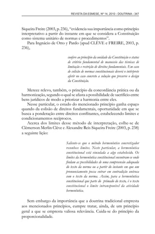 REVISTA DA ESMESE, Nº 14, 2010 - DOUTRINA - 347
Siqueira Freire (2003, p. 236), “evidencia sua importância como princípio
interpretativo a partir do instante em que se considera a Constituição
como sistema unitário de normas e procedimentos”.
Para Ingnácio de Otto y Pardo (apud CLÈVE e FREIRE, 2003, p.
236),
confere ao princípio da unidade da Constituição o status
de critério fundamental de manuseio das técnicas de
limitação e restrição de direitos fundamentais. Em caso
de colisão de normas constitucionais deverá o intérprete
aferir no caso concreto a solução que preserve o design
da Constituição.
Merece relevo, também, o princípio da concordância prática ou da
harmonização, segundo o qual se afasta a possibilidade de sacrifício entre
bens jurídicos de modo a priorizar a harmonia entre eles.
Nesse particular, o estudo do mencionado princípio ganha espaço
quando da colisão de direitos fundamentais, oportunidade em que se
busca a ponderação entre direitos conﬂitantes, estabelecendo limites e
condicionamentos recíprocos.
Acerca dos limites desse método de interpretação, colhe-se de
Clèmerson Merlin Clève e Alexandre Reis Siqueira Freire (2003, p. 238)
a seguinte lição:
Saliente-se que o método hermenêutico concretizador
reconhece limites. Neste particular, a hermenêutica
constitucional está vinculada a algo estabelecido. Os
limites da hermenêutica constitucional encontram-se onde
ﬁndam as possibilidades de uma compreensão adequada
do texto da norma ou a partir do instante em que um
pronunciamento possa entrar em contradição unívoca
com o texto da norma. Assim, para a hermenêutica
constitucional que parte do primado do texto, é o texto
constitucional o limite intransponível da atividade
hermenêutica.
Sem embargo da importância que a doutrina tradicional empresta
aos mencionados princípios, cumpre tratar, ainda, de um princípio
geral a que se empresta valiosa relevância. Cuida-se do princípio da
proporcionalidade.
esmese - revista 14.indd 347esmese - revista 14.indd 347 03/12/2010 14:30:5903/12/2010 14:30:59
 
