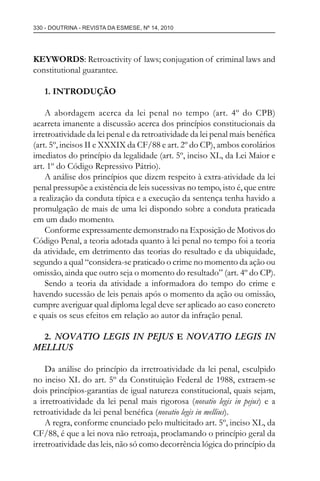 330 - DOUTRINA - REVISTA DA ESMESE, Nº 14, 2010
KEYWORDS: Retroactivity of laws; conjugation of criminal laws and
constitutional guarantee.
1. INTRODUÇÃO
A abordagem acerca da lei penal no tempo (art. 4º do CPB)
acarreta imanente a discussão acerca dos princípios constitucionais da
irretroatividade da lei penal e da retroatividade da lei penal mais benéﬁca
(art. 5º, incisos II e XXXIX da CF/88 e art. 2º do CP), ambos corolários
imediatos do princípio da legalidade (art. 5º, inciso XL, da Lei Maior e
art. 1º do Código Repressivo Pátrio).
A análise dos princípios que dizem respeito à extra-atividade da lei
penal pressupõe a existência de leis sucessivas no tempo, isto é, que entre
a realização da conduta típica e a execução da sentença tenha havido a
promulgação de mais de uma lei dispondo sobre a conduta praticada
em um dado momento.
Conforme expressamente demonstrado na Exposição de Motivos do
Código Penal, a teoria adotada quanto à lei penal no tempo foi a teoria
da atividade, em detrimento das teorias do resultado e da ubiquidade,
segundo a qual “considera-se praticado o crime no momento da ação ou
omissão, ainda que outro seja o momento do resultado” (art. 4º do CP).
Sendo a teoria da atividade a informadora do tempo do crime e
havendo sucessão de leis penais após o momento da ação ou omissão,
cumpre averiguar qual diploma legal deve ser aplicado ao caso concreto
e quais os seus efeitos em relação ao autor da infração penal.
2. NOVATIO LEGIS IN PEJUS E NOVATIO LEGIS IN
MELLIUS
Da análise do princípio da irretroatividade da lei penal, esculpido
no inciso XL do art. 5º da Constituição Federal de 1988, extraem-se
dois princípios-garantias de igual natureza constitucional, quais sejam,
a irretroatividade da lei penal mais rigorosa (novatio legis in pejus) e a
retroatividade da lei penal benéﬁca (novatio legis in mellius).
A regra, conforme enunciado pelo multicitado art. 5º, inciso XL, da
CF/88, é que a lei nova não retroaja, proclamando o princípio geral da
irretroatividade das leis, não só como decorrência lógica do princípio da
esmese - revista 14.indd 330esmese - revista 14.indd 330 03/12/2010 14:30:5803/12/2010 14:30:58
 