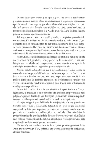 REVISTA DA ESMESE, Nº 14, 2010 - DOUTRINA - 349
Diante desse panorama principiológico, em que se confrontam
garantias com o mesmo status constitucional, é imperioso reconhecer
que de acordo com o princípio da unidade da Constituição, por meio
do qual devem ser afastadas contradições no texto constitucional, os
preceitos contidos nos incisos II e XL do art. 5º da Carta Política Federal
podem conviver harmoniosamente.
Tal argumento encontra respaldo, ainda, no espírito garantista do
constituinte. Da análise dos dispositivos elencados no referido art. 5º, em
conjunto com os fundamentos da República Federativa do Brasil, extrai-
se que a proteção à liberdade se manifesta de forma deveras acentuada,
assim como o amparo à dignidade da pessoa humana, de modo a amparar
o indivíduo de qualquer excesso oriundo do poder estatal.
Assim, nota-se que ainda que a deﬁnição de crimes e penas se sujeite
ao princípio da legalidade, a conjugação de leis em favor do réu não
há que ser repudiada sob o argumento de que haveria a usurpação da
atribuição reservada ao Legislativo para a edição de leis.
Nesse sentido, cabe admitir que à atividade interpretativa impõe-se
uma relevante responsabilidade, na medida em que o confronto entre
leis a serem aplicadas no caso concreto reputa-se uma tarefa árdua,
pois o complexo de normas presentes no ordenamento jurídico por
vezes é insuﬁciente ou desproporcional para trazer uma solução justa
e adequada ao problema.
Desta feita, sem diminuir ou afastar a importância da função
legislativa, é inegável o subjetivismo da exegese empreendida pelo
julgador quando diante de leis divergem do contexto social ou quando
trazem dúvidas quanto à escolha do comando a ser aplicado.
No que tange à possibilidade da conjugação de leis penais em
benefício do réu, aqui largamente defendida, observa-se que a sucessão
temporal de leis que implicam prejuízo ao acusado, ainda que em
parte de seu preceito secundário, deve ser solvida pelos princípios da
proporcionalidade e o da unidade da constituição, tendo em a Lei Maior
não vedou a retroatividade benéﬁca e a legalidade restou preservada ante
a aplicação de leis, ainda que em conjunto.
Abordando acerca da aplicação da lei penal pelo magistrado, René
Ariel Dotti (2003, p. 275), partindo em defesa da debatida conjugação
de leis, concluiu:
esmese - revista 14.indd 349esmese - revista 14.indd 349 03/12/2010 14:30:5903/12/2010 14:30:59
 