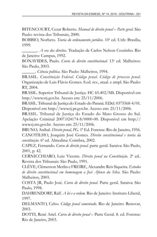 REVISTA DA ESMESE, Nº 14, 2010 - DOUTRINA - 351
BITENCOURT, Cezar Roberto. Manual de direito penal – Parte geral. São
Paulo: revista dos Tribunais, 2000.
BOBBIO, Norbeto. Teoria do ordenamento jurídico. 10a
ed. Unb: Brasília,
1999.
_______. A era dos direitos. Tradução de Carlos Nelson Coutinho. Rio
de Janeiro: Campus, 1992.
BONAVIDES, Paulo. Curso de direito constitucional. 13a
ed. Malheiros:
São Paulo, 2003.
______. Ciência política. São Paulo: Malheiros, 1994.
BRASIL. Constituição Federal. Código penal. Código de processo penal.
Organização de Luis Flávio Gomes. 8.ed. rev., atual. e ampl. São Paulo:
RT, 2004.
BRASIL. Superior Tribunal de Justiça. HC 65.402/MS. Disponível em
http://www.stj.gov.br. Acesso em: 25/11/2006.
BRASIL. Tribunal de Justiça do Estado do Paraná. EDcl. 0375568-4/01.
Disponível em http://www.tj.pr.gov.br. Acesso em: 25/11/2006.
BRASIL. Tribunal de Justiça do Estado do Mato Grosso do Sul.
Apelação Criminal 2007.024174-8/0000-00. Disponível em http://
www.tj.ms.gov.br. Acesso em: 25/11/2006.
BRUNO, Aníbal. Direito penal, PG. 1ª Ed. Forense: Rio de Janeiro, 1956.
CANOTILHO, Joaquim José Gomes. Direito constitucional e teoria da
constituição. 6ª ed. Almedina: Coimbra, 2002.
CAPEZ, Fernando. Curso de direito penal. parte geral. Saraiva: São Paulo,
2001, p. 42.
CERNICCHIARO, Luiz Vicente. Direito penal na Constituição. 2ª ed..
Revista dos Tribunais: São Paulo, 1991.
CLÈVE, Clèmerson Merlin e FREIRE, Alexandre Reis Siqueira. Estudos
de direito constitucional em homenagem a José Afonso da Silva. São Paulo:
Malheiros, 2003.
COSTA JR, Paulo José. Curso de direito penal. Parte geral. Saraiva: São
Paulo, 1998.
DAHRENDORF, Ralf. A lei e a ordem. Rio de Janeiro: Instituto Liberal,
1997.
DELMANTO, Celso. Código penal comentado. Rio de Janeiro: Renovar,
2003.
DOTTI, René Ariel. Curso de direito penal – Parte Geral. 8. ed. Forense:
Rio de Janeiro, 2003.
esmese - revista 14.indd 351esmese - revista 14.indd 351 03/12/2010 14:31:0003/12/2010 14:31:00
 