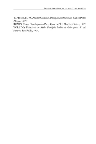 REVISTA DA ESMESE, Nº 14, 2010 - DOUTRINA - 353
ROTHENBURG, Walter Claudius. Princípios constitucionais. SAFE: Porto
Alegre, 1999.
ROXIN, Claus. Derecho penal – Parte General. T.1. Madrid: Civitas, 1997.
TOLEDO, Francisco de Assis. Princípios básicos de direito penal. 5ª. ed.
Saraiva: São Paulo, 1994.
esmese - revista 14.indd 353esmese - revista 14.indd 353 03/12/2010 14:31:0003/12/2010 14:31:00
 