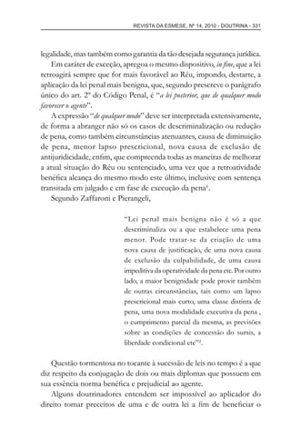 REVISTA DA ESMESE, Nº 14, 2010 - DOUTRINA - 331
legalidade, mas também como garantia da tão desejada segurança jurídica.
Em caráter de exceção, apregoa o mesmo dispositivo, in ﬁne, que a lei
retroagirá sempre que for mais favorável ao Réu, impondo, destarte, a
aplicação da lei penal mais benigna, que, segundo prescreve o parágrafo
único do art. 2º do Código Penal, é “a lei posterior, que de qualquer modo
favorecer o agente”.
A expressão “de qualquer modo” deve ser interpretada extensivamente,
de forma a abranger não só os casos de descriminalização ou redução
de pena, como também circunstâncias atenuantes, causa de diminuição
de pena, menor lapso prescricional, nova causa de exclusão de
antijuridicidade, enﬁm, que compreenda todas as maneiras de melhorar
a atual situação do Réu ou sentenciado, uma vez que a retroatividade
benéﬁca alcança do mesmo modo este último, inclusive com sentença
transitada em julgado e em fase de execução da pena¹.
Segundo Zaffaroni e Pierangeli,
“Lei penal mais benigna não é só a que
descriminaliza ou a que estabelece uma pena
menor. Pode tratar-se da criação de uma
nova causa de justiﬁcação, de uma nova causa
de exclusão da culpabilidade, de uma causa
impeditiva da operatividade da pena etc. Por outro
lado, a maior benignidade pode provir também
de outras circunstâncias, tais como um lapso
prescricional mais curto, uma classe distinta de
pena, uma nova modalidade executiva da pena ,
o cumprimento parcial da mesma, as previsões
sobre as condições de concessão do sursis, a
liberdade condicional etc”².
Questão tormentosa no tocante à sucessão de leis no tempo é a que
diz respeito da conjugação de dois ou mais diplomas que possuem em
sua essência norma benéﬁca e prejudicial ao agente.
Alguns doutrinadores entendem ser impossível ao aplicador do
direito tomar preceitos de uma e de outra lei a ﬁm de beneﬁciar o
esmese - revista 14.indd 331esmese - revista 14.indd 331 03/12/2010 14:30:5803/12/2010 14:30:58
 