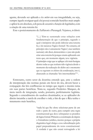 332 - DOUTRINA - REVISTA DA ESMESE, Nº 14, 2010
agente, devendo ser aplicada a lex mitior em sua integralidade, ou seja,
cumpre àquele averiguar qual a lei possui conteúdo benéﬁco mais amplo
e aplicá-la em absoluto, sob pena de assumir a função de legislador, com
a criação de uma terceira lei.
Este o posicionamento de Zaffaroni e Pierangeli. Vejamos, in litteris:
“(...) Têm-se sustentado estas soluções com
fundamentação de que o princípio, segundo o
qual o intérprete não pode elaborar uma terceira
lei, é de natureza ‘lógico-formal’. No entanto, tal
princípio não é unicamente ‘lógico’, mas também
racional, vale dizer, democrático: o juiz não pode
criar uma terceira lei porque estaria aplicando um
texto que, em momento algum, teve vigência.
O princípio exige que se aplique a lei mais benigna
dentre todas as que tenham tido vigência desde o
momento da realização do delito até o momento
que se esgotam os efeitos da condenação, isto é,
abarcando as chamadas ‘leis intermediárias’”³ .
Entretanto, outro setor da doutrina entende que, ante a ordem
de interpretação das normas penais em favor do réu, deverá haver a
conjugação das leis conﬂituosas no tempo que regem o mesmo tema
em suas partes benéﬁcas. Trata-se, segundo Frederico Marques, de
mera tarefa de integração, sendo, portanto, perfeitamente legítima.
Segundo o entendimento do saudoso doutrinador, se ao aplicador do
direito incumbe a tarefa de escolher o todo, a ﬁm de que o Réu tenha o
tratamento mais benéﬁco,
“nada há que lhe obste selecionar parte de um
todo e parte de outro, para cumprir uma regra
constitucional que deve sobrepairar os pruridos
de lógica formal. Primeiro a constituição de depois
o formalismo jurídico, mesmo porque a própria
dogmática legal obriga a essa subordinação pelo
papel preponderante do texto constitucional.
A verdade é que não estará retroagindo a lei
esmese - revista 14.indd 332esmese - revista 14.indd 332 03/12/2010 14:30:5803/12/2010 14:30:58
 