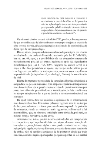 REVISTA DA ESMESE, Nº 14, 2010 - DOUTRINA - 333
mais benéﬁca, se, para evitar-se a transação e
o ecletismo, a parcela benéﬁca da lei posterior
não for aplicada pelo juiz; e este tem por missão
precípua velar pela Constituição e tornar efetivos
os postulados fundamentais com que ela garante
e proclama os direitos do homem”4
.
Os tribunais pátrios, no qual se inclui o STF5
, porém, sob o argumento
de que a combinação de leis conﬂitantes no tempo ensejaria a criação de
uma terceira norma, ainda são renitentes no sentido da impossibilidade
desse tipo de integração legal.
Diz-se, ainda, porquanto há uma mudança de paradigma em relação
à vedação de concessão de liberdade provisória pela Lei 11.343/2006,
em seu art. 44, caput, e a possibilidade de sua concessão apresentada
posteriormente pela lei de crimes hediondos após sua signiﬁcativa
modiﬁcação pela Lei 11.464/2007. Pergunta-se, então: dever-se-á
negar a liberdade provisória ao agente, que faz jus ao benefício, preso
em ﬂagrante por tráﬁco de entorpecentes, somente com respaldo na
impossibilidade (jurisprudencial, e não legal, frise-se) de combinação
de leis?
Diante da premente necessidade de se tutelar a liberdade individual e
a dignidade da pessoa humana e, com amparo especial na interpretação
mais favorável ao réu, é possível uma revisão de posicionamentos por
parte dos tribunais, permitindo-se a combinação de leis conﬂitantes
no tempo, atingindo o ﬁm a que se destina a norma constitucional em
comento.
De igual forma, deve ser analisada a aplicação de lei intermediária
mais favorável ao Réu. Em outras palavras: vigendo uma lei ao tempo
do fato, outra durante o trâmite processual e outra quando da prolação
da sentença, sendo as extremas mais rigorosas, aplicar-se-á a lei
intermediária, que, na hipótese, tem dupla extra-atividade, pois será, ao
mesmo tempo, retroativa e ultra-ativa6
.
Acrescente-se, ainda, quanto à extra-atividade das leis excepcionais
e temporárias, que aquelas são leis que vigem durante situação de
emergência e, estas, leis cuja vigência vem predeterminada em seu bojo,
pelo próprio legislador, é de se dizer que, em razão da natureza transitória
de ambas, não há sentido a aplicação de lei posterior, ainda que mais
benéﬁca, aos fatos regidos por aquelas, porquanto perder-se-ia o caráter
esmese - revista 14.indd 333esmese - revista 14.indd 333 03/12/2010 14:30:5803/12/2010 14:30:58
 