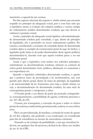 334 - DOUTRINA - REVISTA DA ESMESE, Nº 14, 2010
transitório e especial de tais normas.
Por ﬁm, aspecto relevante diz respeito à abolitio criminis, que encontra
respaldo no princípio da adequação social, pois é com base nele que
o legislador, atento à evolução das relações jurídicas e sociais, extirpa
do ordenamento jurídico determinadas condutas que não devem se
submeter à punição estatal.
Assim, o princípio da adequação social signiﬁca a descriminalização
de determinada conduta pela sociedade, o que, diante do princípio
da legalidade, não é permitido no nosso ordenamento jurídico. No
entanto, considerando a aceitação da sociedade diante de determinada
conduta típica (a exemplo da contravenção penal de jogo do bicho), o
legislador pode (trata-se de poder discricionário deste agente político)
descriminalizá-la, fazendo com que aquela conduta passe a ser um
indiferente penal.
Assim é que o legislador, com arrimo nos referidos princípios,
criminalizam ou descriminalizam condutas, incluem ou excluem da
esfera penal determinados bens jurídicos, diminuem ou aumentam a
sua importância etc.
Quando o legislador criminaliza determinada conduta, o agente
que a praticou antes de promulgada a lei incriminadora, não será
punido pelo direito penal, diante da força do princípio da legalidade
e da irretroatividade da lei. Entretanto, caso haja a abolitio criminis, ou
seja, a descriminalização de determinada conduta, há uma série de
consequências penais e extrapenais, a saber:
- O Estado perde o seu direito de punir (jus puniendi), extinguindo-
se, consequentemente, a punibilidade do agente, conforme preceitua o
art. 107, III, do CP;
- Cessam, por conseguinte, a execução da pena e todos os efeitos
penais da sentença condenatória, permanecendo, todavia, os seus efeitos
civis;
- Deve ser providenciada, de imediato, a retirada do nome do agente
do rol dos culpados, não podendo a sua condenação ser considerada
para ﬁns de reincidência ou mesmo de antecedentes criminais;
- Tratando-se de extinção da punibilidade, o juiz que reconhecê-la
deverá, em qualquer fase do processo, declará-la de ofício, nos moldes
do art. 61 do CPP;
esmese - revista 14.indd 334esmese - revista 14.indd 334 03/12/2010 14:30:5803/12/2010 14:30:58
 